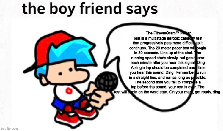 the boifren says | The FitnessGram™ Pacer Test is a multistage aerobic capacity test that progressively gets more difficult as it continues. The 20 meter pacer test will begin in 30 seconds. Line up at the start. The running speed starts slowly, but gets faster each minute after you hear this signal. Ding  A single lap should be completed each time you hear this sound. Ding  Remember to run in a straight line, and run as long as possible. The second time you fail to complete a lap before the sound, your test is over. The test will begin on the word start. On your mark, get ready, ding | image tagged in the boyfriend says | made w/ Imgflip meme maker