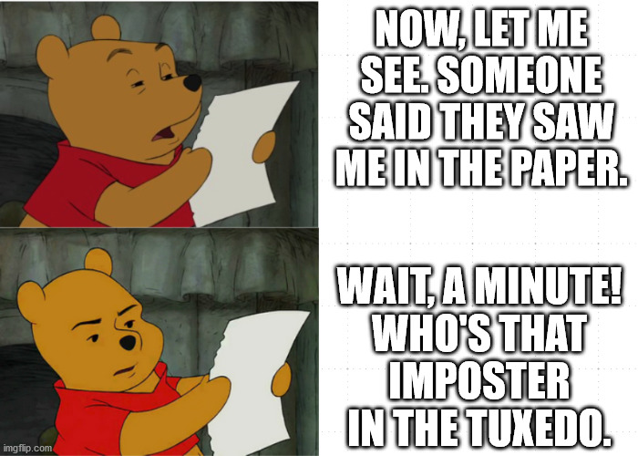 Pooh imposter | NOW, LET ME SEE. SOMEONE SAID THEY SAW ME IN THE PAPER. WAIT, A MINUTE!
WHO'S THAT
IMPOSTER
IN THE TUXEDO. | image tagged in winnie the pooh discovers | made w/ Imgflip meme maker