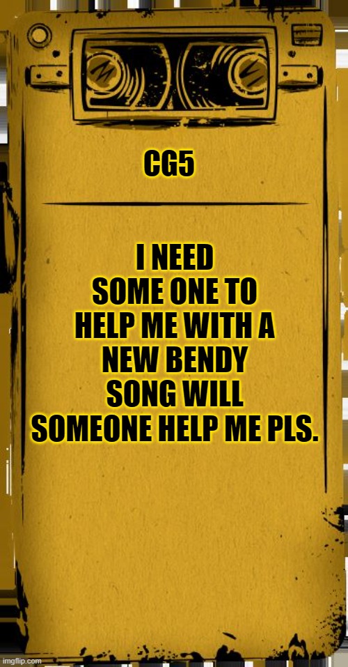 CG5 Bendy Audio |  I NEED SOME ONE TO HELP ME WITH A NEW BENDY SONG WILL SOMEONE HELP ME PLS. CG5 | image tagged in cg5,bendy audio | made w/ Imgflip meme maker