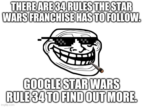 For legal reasons, this is a joke. Do not actually Google Star Wars Rule 34. Especially children. | THERE ARE 34 RULES THE STAR WARS FRANCHISE HAS TO FOLLOW. GOOGLE STAR WARS RULE 34 TO FIND OUT MORE. | image tagged in blank white template,star wars | made w/ Imgflip meme maker