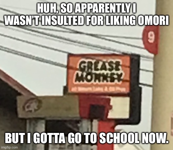 Ugh | HUH, SO APPARENTLY I WASN’T INSULTED FOR LIKING OMORI; BUT I GOTTA GO TO SCHOOL NOW. | image tagged in grease monkey | made w/ Imgflip meme maker