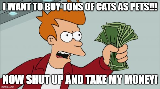He like cats | I WANT TO BUY TONS OF CATS AS PETS!!! NOW SHUT UP AND TAKE MY MONEY! | image tagged in memes,shut up and take my money fry,cats,cat,money | made w/ Imgflip meme maker