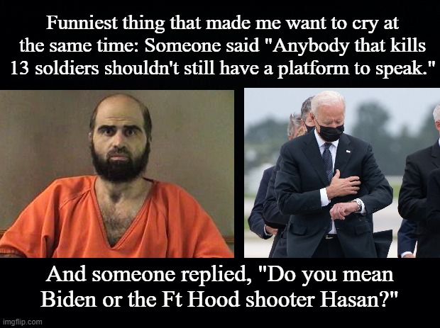 13 Kills And Still A Platform To Speak | Funniest thing that made me want to cry at the same time: Someone said "Anybody that kills 13 soldiers shouldn't still have a platform to speak."; And someone replied, "Do you mean Biden or the Ft Hood shooter Hasan?" | image tagged in biden,hasan,ft hood,mass shooting,us army,afghanistan | made w/ Imgflip meme maker