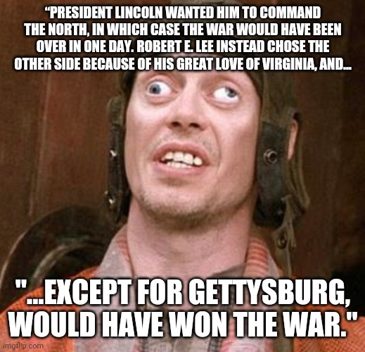You cant make this stuff up, follow this man off the cliff.... | “PRESIDENT LINCOLN WANTED HIM TO COMMAND THE NORTH, IN WHICH CASE THE WAR WOULD HAVE BEEN OVER IN ONE DAY. ROBERT E. LEE INSTEAD CHOSE THE OTHER SIDE BECAUSE OF HIS GREAT LOVE OF VIRGINIA, AND... "...EXCEPT FOR GETTYSBURG, WOULD HAVE WON THE WAR." | image tagged in i saw it on national geographic meme | made w/ Imgflip meme maker