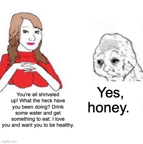 Wholesome meme. OC |  Yes, honey. You're all shriveled up! What the heck have you been doing? Drink some water and get something to eat. I love you and want you to be healthy. | image tagged in yes honey | made w/ Imgflip meme maker