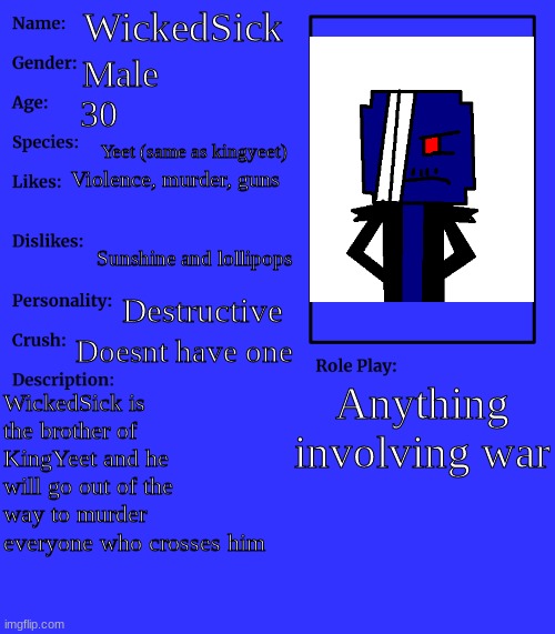 my brother, wickedsick | WickedSick; Male; 30; Yeet (same as kingyeet); Violence, murder, guns; Sunshine and lollipops; Destructive; Doesnt have one; Anything involving war; WickedSick is the brother of KingYeet and he will go out of the way to murder everyone who crosses him | image tagged in rp stream oc showcase | made w/ Imgflip meme maker