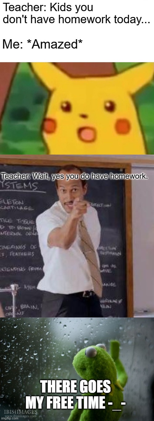 *Cries* | Teacher: Kids you don't have homework today... Me: *Amazed*; Teacher: Wait, yes you do have homework. THERE GOES MY FREE TIME -_- | image tagged in memes,surprised pikachu,substitute teacher you done messed up a a ron,kermit window,sad,homework | made w/ Imgflip meme maker