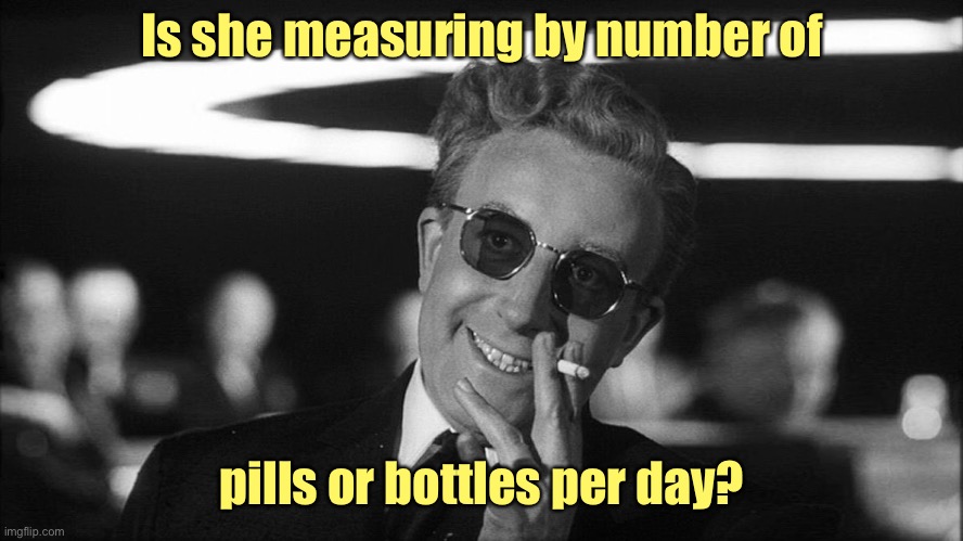 Doctor Strangelove says... | Is she measuring by number of pills or bottles per day? | image tagged in doctor strangelove says | made w/ Imgflip meme maker