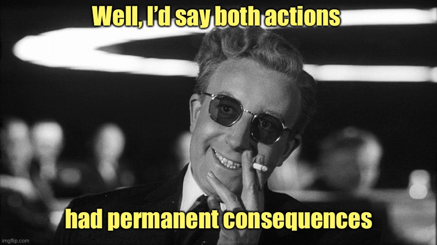 Doctor Strangelove says... | Well, I’d say both actions had permanent consequences | image tagged in doctor strangelove says | made w/ Imgflip meme maker