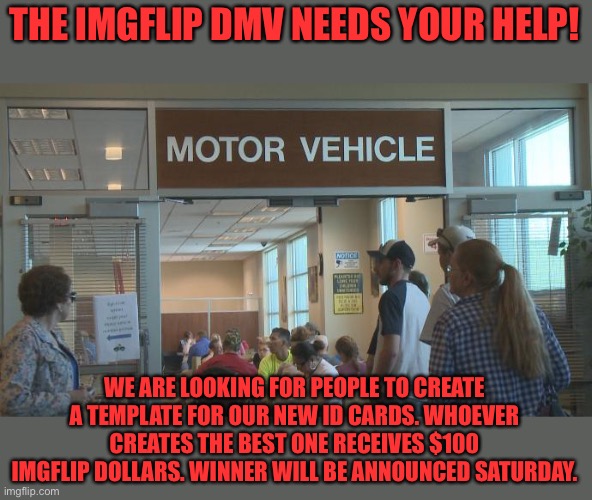 DMV | THE IMGFLIP DMV NEEDS YOUR HELP! WE ARE LOOKING FOR PEOPLE TO CREATE A TEMPLATE FOR OUR NEW ID CARDS. WHOEVER CREATES THE BEST ONE RECEIVES $100 IMGFLIP DOLLARS. WINNER WILL BE ANNOUNCED SATURDAY. | image tagged in dmv | made w/ Imgflip meme maker