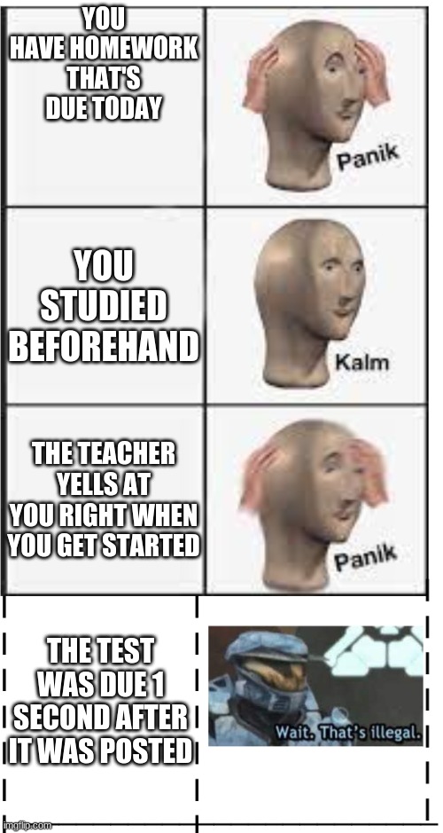 Panik kalm panik wait that's illegal | YOU HAVE HOMEWORK THAT'S DUE TODAY; YOU STUDIED BEFOREHAND; THE TEACHER YELLS AT YOU RIGHT WHEN YOU GET STARTED; THE TEST WAS DUE 1 SECOND AFTER IT WAS POSTED | image tagged in panik kalm panik wait that's illegal | made w/ Imgflip meme maker
