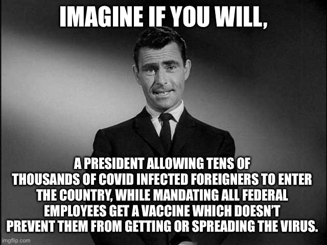 Imagine no longer! | IMAGINE IF YOU WILL, A PRESIDENT ALLOWING TENS OF THOUSANDS OF COVID INFECTED FOREIGNERS TO ENTER THE COUNTRY, WHILE MANDATING ALL FEDERAL EMPLOYEES GET A VACCINE WHICH DOESN’T PREVENT THEM FROM GETTING OR SPREADING THE VIRUS. | image tagged in rod serling twilight zone,joe biden | made w/ Imgflip meme maker