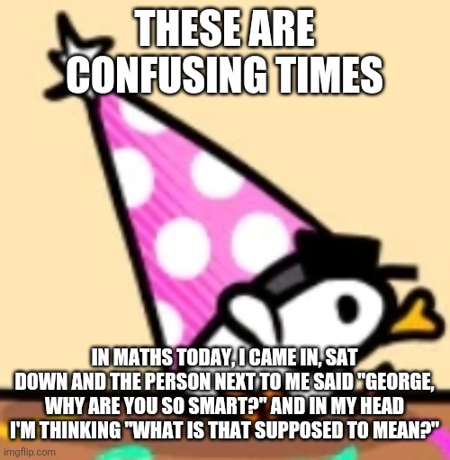 Hat duck | THESE ARE CONFUSING TIMES; IN MATHS TODAY, I CAME IN, SAT DOWN AND THE PERSON NEXT TO ME SAID "GEORGE, WHY ARE YOU SO SMART?" AND IN MY HEAD I'M THINKING "WHAT IS THAT SUPPOSED TO MEAN?" | image tagged in hat duck | made w/ Imgflip meme maker