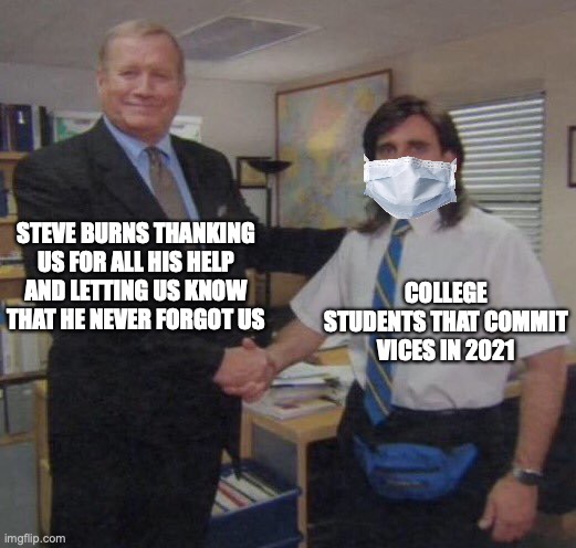 the office congratulations | STEVE BURNS THANKING US FOR ALL HIS HELP AND LETTING US KNOW THAT HE NEVER FORGOT US; COLLEGE STUDENTS THAT COMMIT VICES IN 2021 | image tagged in the office congratulations | made w/ Imgflip meme maker