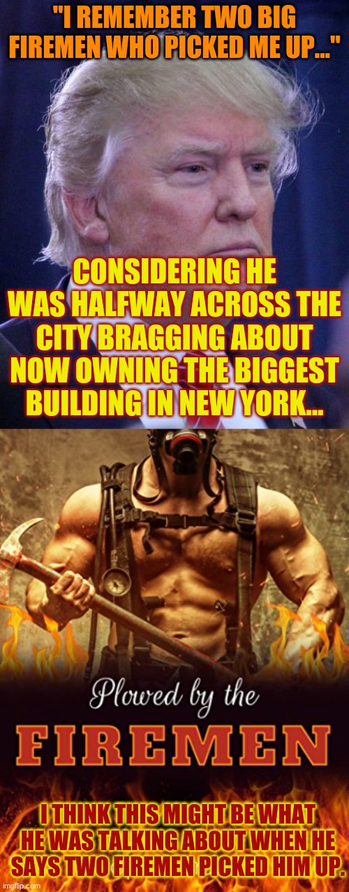Trump's New 9/11 Fantasy | "I REMEMBER TWO BIG FIREMEN WHO PICKED ME UP..."; CONSIDERING HE WAS HALFWAY ACROSS THE CITY BRAGGING ABOUT NOW OWNING THE BIGGEST BUILDING IN NEW YORK... I THINK THIS MIGHT BE WHAT HE WAS TALKING ABOUT WHEN HE SAYS TWO FIREMEN PICKED HIM UP. | image tagged in thoughtful drump,more like 6911 amirite | made w/ Imgflip meme maker
