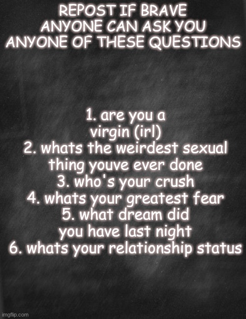 black blank | REPOST IF BRAVE
ANYONE CAN ASK YOU ANYONE OF THESE QUESTIONS; 1. are you a virgin (irl)
2. whats the weirdest sexual thing youve ever done
3. who's your crush
4. whats your greatest fear
5. what dream did you have last night
6. whats your relationship status | image tagged in black blank | made w/ Imgflip meme maker