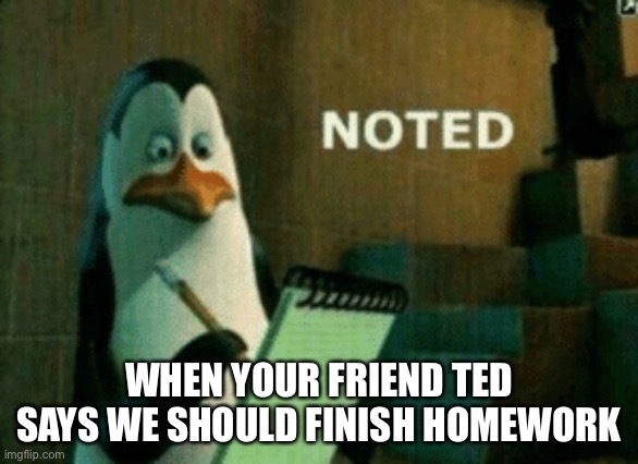 Haha funni | WHEN YOUR FRIEND TED SAYS WE SHOULD FINISH HOMEWORK | image tagged in noted | made w/ Imgflip meme maker