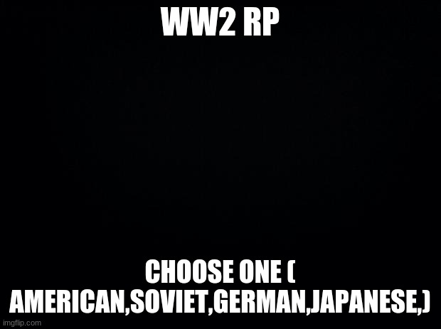 yeah idk | WW2 RP; CHOOSE ONE ( AMERICAN,SOVIET,GERMAN,JAPANESE,) | image tagged in black background | made w/ Imgflip meme maker