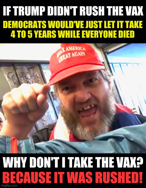 circular logic | IF TRUMP DIDN'T RUSH THE VAX; DEMOCRATS WOULD'VE JUST LET IT TAKE
4 TO 5 YEARS WHILE EVERYONE DIED; WHY DON'T I TAKE THE VAX? BECAUSE IT WAS RUSHED! | image tagged in angry trumper,antivax,conservative hypocrisy,stupid people,circular logic,misinformation | made w/ Imgflip meme maker