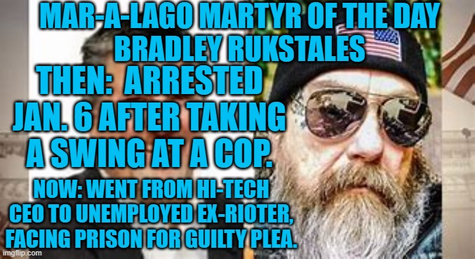 He takes responsibility and regrets his Jan. 6 actions.  Remember him Sept. 18. | MAR-A-LAGO MARTYR OF THE DAY
BRADLEY RUKSTALES; THEN:  ARRESTED JAN. 6 AFTER TAKING A SWING AT A COP. NOW: WENT FROM HI-TECH CEO TO UNEMPLOYED EX-RIOTER, FACING PRISON FOR GUILTY PLEA. | image tagged in politics | made w/ Imgflip meme maker