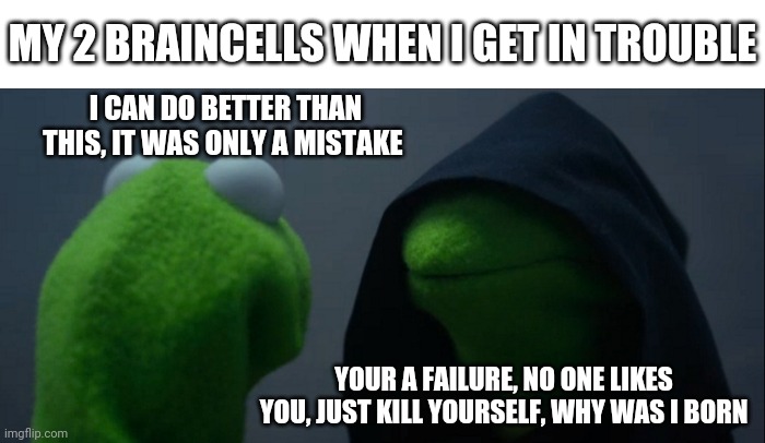 Yeah, It's just the mood swings | MY 2 BRAINCELLS WHEN I GET IN TROUBLE; I CAN DO BETTER THAN THIS, IT WAS ONLY A MISTAKE; YOUR A FAILURE, NO ONE LIKES YOU, JUST KILL YOURSELF, WHY WAS I BORN | image tagged in memes,evil kermit | made w/ Imgflip meme maker