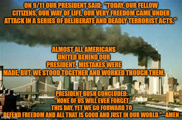 Unity is our potent political currency.  Division is our moral bankruptcy. | ON 9/11 OUR PRESIDENT SAID:  "TODAY, OUR FELLOW CITIZENS, OUR WAY OF LIFE, OUR VERY FREEDOM CAME UNDER ATTACK IN A SERIES OF DELIBERATE AND DEADLY TERRORIST ACTS."; ALMOST ALL AMERICANS UNITED BEHIND OUR PRESIDENT.  MISTAKES WERE MADE, BUT, WE STOOD TOGETHER AND WORKED THOUGH THEM. PRESIDENT BUSH CONCLUDED: "NONE OF US WILL EVER FORGET THIS DAY, YET WE GO FORWARD TO DEFEND FREEDOM AND ALL THAT IS GOOD AND JUST IN OUR WORLD."--AMEN | image tagged in politics | made w/ Imgflip meme maker