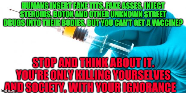 Syringe vaccine medicine | HUMANS INSERT FAKE TITS, FAKE ASSES, INJECT STEROIDS, BOTOX AND OTHER UNKNOWN STREET DRUGS INTO THEIR BODIES, BUT YOU CAN'T GET A VACCINE? STOP AND THINK ABOUT IT. YOU'RE ONLY KILLING YOURSELVES AND SOCIETY, WITH YOUR IGNORANCE | image tagged in syringe vaccine medicine | made w/ Imgflip meme maker