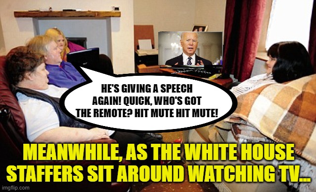 He's getting so bad that his own people don't want to hear him. | HE'S GIVING A SPEECH AGAIN! QUICK, WHO'S GOT THE REMOTE? HIT MUTE HIT MUTE! MEANWHILE, AS THE WHITE HOUSE STAFFERS SIT AROUND WATCHING TV... | image tagged in fat people watching tv,biden,incoherent,dementia | made w/ Imgflip meme maker