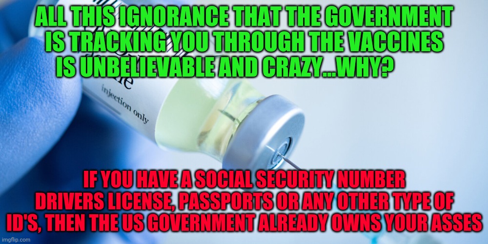 Covid vaccine | ALL THIS IGNORANCE THAT THE GOVERNMENT IS TRACKING YOU THROUGH THE VACCINES IS UNBELIEVABLE AND CRAZY...WHY? IF YOU HAVE A SOCIAL SECURITY NUMBER DRIVERS LICENSE, PASSPORTS OR ANY OTHER TYPE OF ID'S, THEN THE US GOVERNMENT ALREADY OWNS YOUR ASSES | image tagged in covid vaccine | made w/ Imgflip meme maker