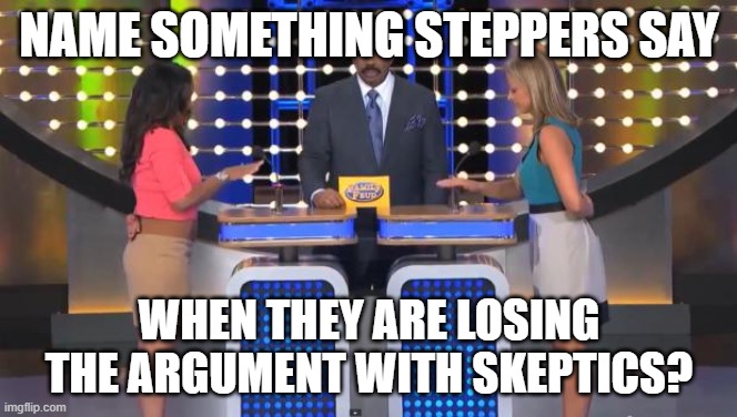 things Steppers say |  NAME SOMETHING STEPPERS SAY; WHEN THEY ARE LOSING THE ARGUMENT WITH SKEPTICS? | image tagged in family feud,skeptical,12 step lies | made w/ Imgflip meme maker