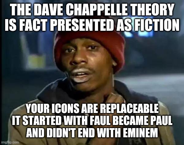 Deception is the Artform•Preservation of Homeostasis•Mind Becomes Body | THE DAVE CHAPPELLE THEORY IS FACT PRESENTED AS FICTION; YOUR ICONS ARE REPLACEABLE
IT STARTED WITH FAUL BECAME PAUL
AND DIDN'T END WITH EMINEM | image tagged in memes,y'all got any more of that,what if i told you,deception,manipulation | made w/ Imgflip meme maker