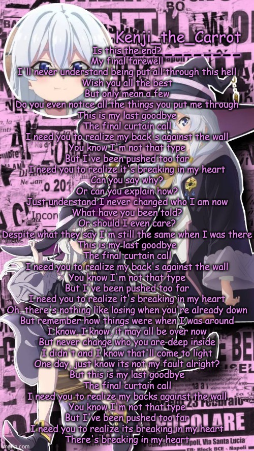 ik i usually post this song before i delete but i aint so shut | Is this the end?
My final farewell
I'll never understand being put all through this hell
Wish you all the best
But only mean a few
Do you even notice all the things you put me through
This is my last goodbye
The final curtain call
I need you to realize my back's against the wall
You know I'm not that type
But I've been pushed too far
I need you to realize it's breaking in my heart
Can you say why?
Or can you explain how?
Just understand I never changed who I am now
What have you been told?
Or should I even care?
Despite what they say I'm still the same when I was there
This is my last goodbye
The final curtain call
I need you to realize my back's against the wall
You know I'm not that type
But I've been pushed too far
I need you to realize it's breaking in my heart
Oh, there's nothing like losing when you're already down
But remember how things were when I was around
I know, I know, it may all be over now
But never change who you are deep inside
I didn't and I know that'll come to light
One day, just know its not my fault alright?
But this is my last goodbye
The final curtain call
I need you to realize my backs against the wall
You know I'm not that type
But I've been pushed too far
I need you to realize its breaking in my heart
There's breaking in my heart | image tagged in elaina | made w/ Imgflip meme maker