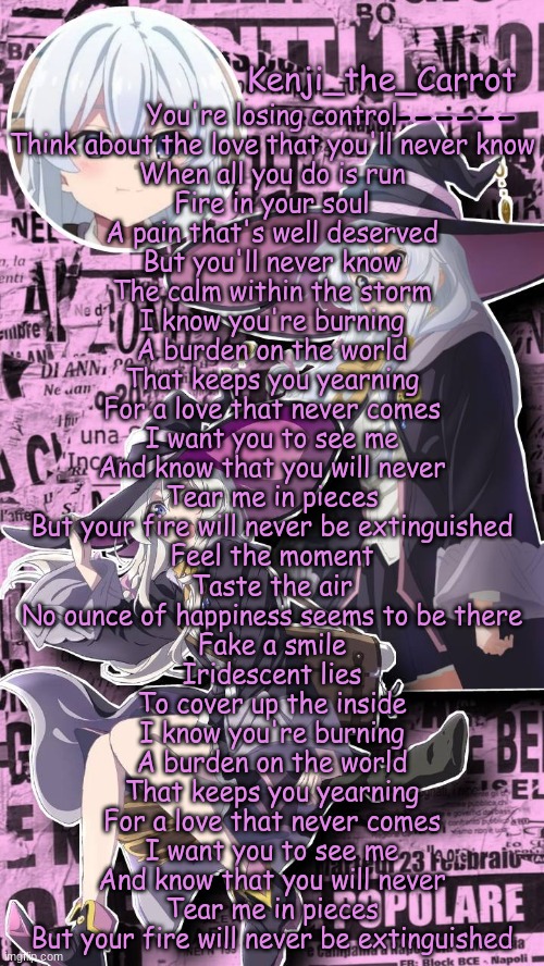 Burning chewiecatt | You're losing control
Think about the love that you'll never know
When all you do is run
Fire in your soul
A pain that's well deserved
But you'll never know
The calm within the storm

I know you're burning
A burden on the world
That keeps you yearning
For a love that never comes
I want you to see me
And know that you will never
Tear me in pieces
But your fire will never be extinguished

Feel the moment
Taste the air
No ounce of happiness seems to be there
Fake a smile
Iridescent lies
To cover up the inside

I know you're burning
A burden on the world
That keeps you yearning
For a love that never comes
I want you to see me
And know that you will never
Tear me in pieces
But your fire will never be extinguished | image tagged in elaina | made w/ Imgflip meme maker