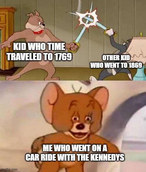 Tom and Jerry swordfight | KID WHO TIME TRAVELED TO 1769; OTHER KID WHO WENT TO 1869; ME WHO WENT ON A CAR RIDE WITH THE KENNEDYS | image tagged in tom and jerry swordfight | made w/ Imgflip meme maker