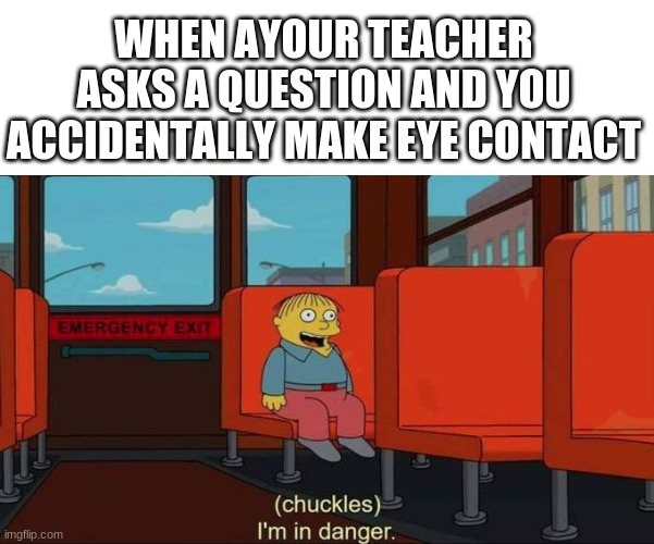 I'm in Danger + blank place above | WHEN AYOUR TEACHER ASKS A QUESTION AND YOU ACCIDENTALLY MAKE EYE CONTACT | image tagged in i'm in danger blank place above | made w/ Imgflip meme maker