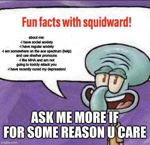 CRIPPLING ANXIETY | about me:
-I have social anxiety
-I have regular anxiety
-I am somewhere on the ace spectrum (help) and use she/her pronouns
-I like MHA and am not going to toxicly attack you
-I have recently cured my depression! ASK ME MORE IF FOR SOME REASON U CARE | image tagged in fun facts with squidward | made w/ Imgflip meme maker