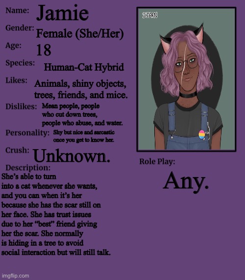 Old oc I almost forgot abt- |  Jamie; Female (She/Her); 18; Human-Cat Hybrid; Animals, shiny objects, trees, friends, and mice. Mean people, people who cut down trees, people who abuse, and water. Shy but nice and sarcastic once you get to know her. Unknown. Any. She’s able to turn into a cat whenever she wants, and you can when it’s her because she has the scar still on her face. She has trust issues due to her “best” friend giving her the scar. She normally is hiding in a tree to avoid social interaction but will still talk. | image tagged in rp stream oc showcase | made w/ Imgflip meme maker