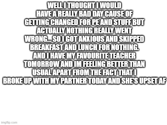 today's rant | WELL I THOUGHT I WOULD HAVE A REALLY BAD DAY CAUSE OF GETTING CHANGED FOR PE AND STUFF BUT ACTUALLY NOTHING REALLY WENT WRONG... SO I GOT ANXIOUS AND SKIPPED BREAKFAST AND LUNCH FOR NOTHING. AND I HAVE MY FAVOURITE TEACHER TOMORROW AND IM FEELING BETTER THAN USUAL APART FROM THE FACT THAT I BROKE UP WITH MY PARTNER TODAY AND SHE'S UPSET AF | image tagged in blank white template,lgbtq | made w/ Imgflip meme maker