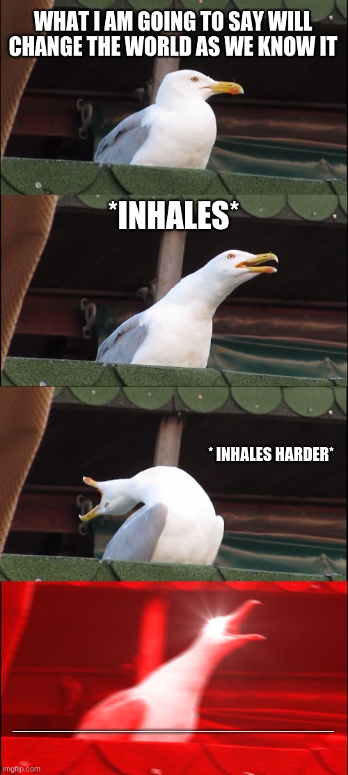 yes they are real words and yes it will change your life | WHAT I AM GOING TO SAY WILL CHANGE THE WORLD AS WE KNOW IT; *INHALES*; * INHALES HARDER*; AAAAAAAAAAAAAAAAAAAAAAAAAAAAAAAAAAAAAAAAAAAAAAAAAAAAAAAAAAAAAAAAAAAAAAAAAAAAAAAAAAAAAAAAAAAAAAAAAAAAAAAAAAAAAAAAAAAAAAAAAAAAAAAAAAAAAAAAAAAAAAAAAAAAAAAAAAAAAAAAAAAAAAAAAAAAAAAAAAAAAAAAAAAAAAAAAAAAAAAAAAAAAAAAAAAAAAAAAAAAAAAAAAAAAAAAAAAAAAAAAAAAAAAAAAAAAAAAAAAAAAAAAAAAAAAAAAAAAAAAAAAAAAAAAAAAAAAAAAAAAAAAAAAAAAAAAAAAAAAAAAAAAAAAAAAAAAAAAAAAAAAAAAAAAAAAAAAAAAAAAAAAAAAAAAAAAAAAAAAAAAAAAAAAAAAAAAAAAAAAAAAAAAAAAAAAAAAAAAAAAAAAAAAAAAAAAAAAAAAAAAAAAAAAAAAAAA1 | image tagged in memes,inhaling seagull | made w/ Imgflip meme maker