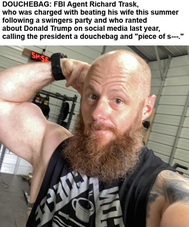 DOUCHEBAG: FBI Agent Richard Trask | DOUCHEBAG: FBI Agent Richard Trask, who was charged with beating his wife this summer following a swingers party and who ranted about Donald Trump on social media last year, calling the president a douchebag and "piece of s---." | image tagged in gay douchebag,tsa douche,douchebag,fbi douchebag,cucks,cuck | made w/ Imgflip meme maker