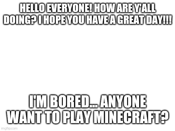 Blank White Template | HELLO EVERYONE! HOW ARE Y'ALL DOING? I HOPE YOU HAVE A GREAT DAY!!! I'M BORED... ANYONE WANT TO PLAY MINECRAFT? | image tagged in blank white template | made w/ Imgflip meme maker