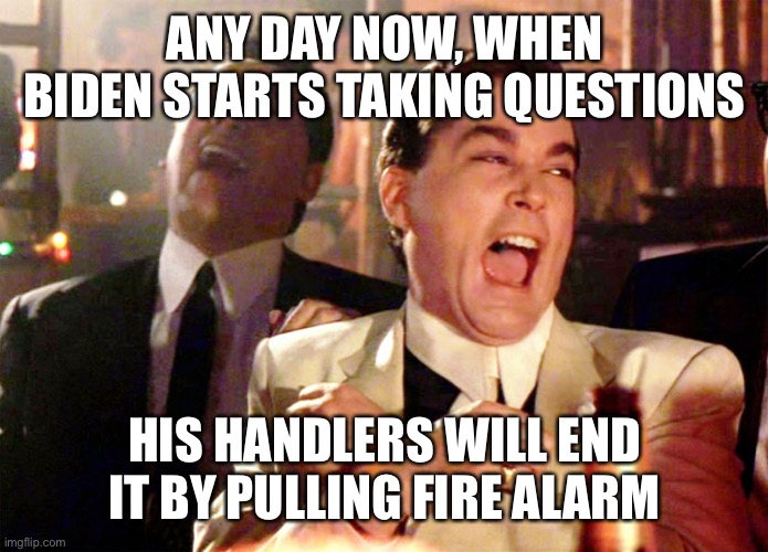 How will Biden’s handler’s stop him from taking questions? | ANY DAY NOW, WHEN BIDEN STARTS TAKING QUESTIONS; HIS HANDLERS WILL END IT BY PULLING FIRE ALARM | image tagged in good fellas hilarious,handlers,stop taking questions,fire alarm | made w/ Imgflip meme maker