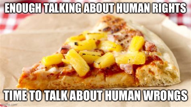 Petition against pineapple on pizza day 1 | ENOUGH TALKING ABOUT HUMAN RIGHTS; TIME TO TALK ABOUT HUMAN WRONGS | image tagged in pizza | made w/ Imgflip meme maker