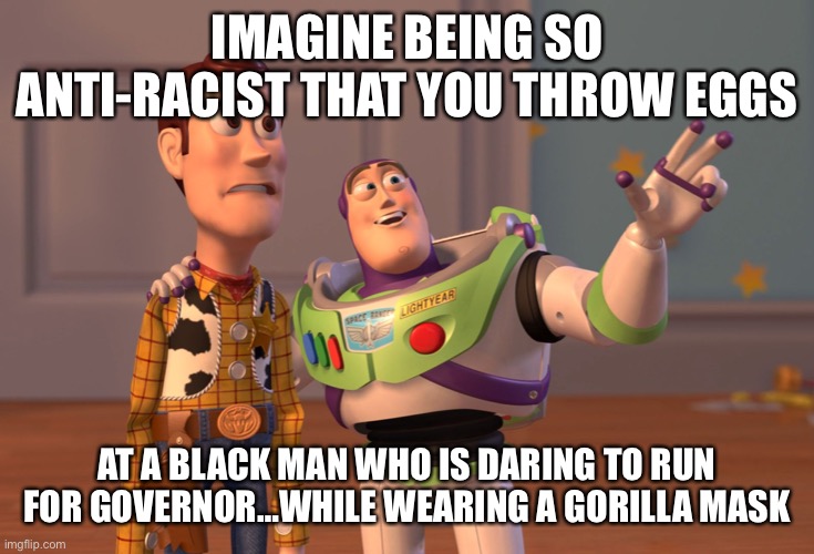 The hypocrisy is unbelievable | IMAGINE BEING SO ANTI-RACIST THAT YOU THROW EGGS; AT A BLACK MAN WHO IS DARING TO RUN FOR GOVERNOR…WHILE WEARING A GORILLA MASK | image tagged in memes,x x everywhere | made w/ Imgflip meme maker