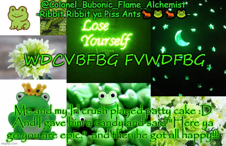 YEY!!! | WDCVBFBG FVWDFBG; Me and my Irl crush played patty cake :D
And I gave him a candy and said "Here ya go you are epic."  and then he got all happy!!! | image tagged in colonel's rubber froggie temp | made w/ Imgflip meme maker