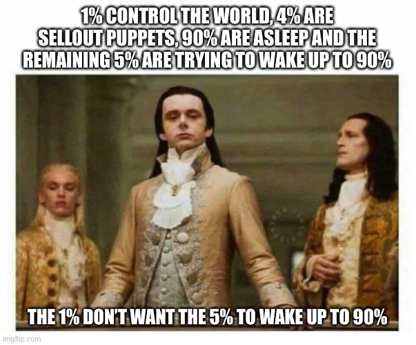 Wakey wakey | 1% CONTROL THE WORLD, 4% ARE SELLOUT PUPPETS, 90% ARE ASLEEP AND THE REMAINING 5% ARE TRYING TO WAKE UP TO 90%; THE 1% DON’T WANT THE 5% TO WAKE UP TO 90% | image tagged in royals empire elite,globalists | made w/ Imgflip meme maker