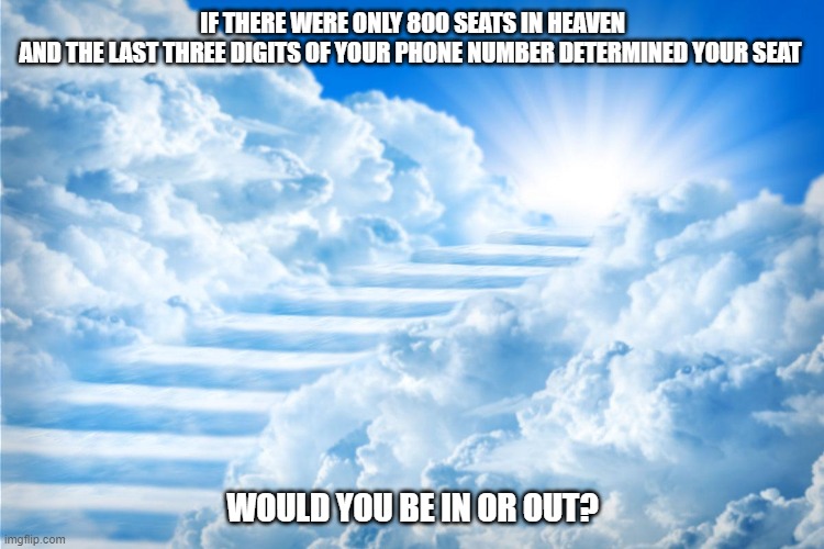 If there were only 800 seats in heaven |  IF THERE WERE ONLY 800 SEATS IN HEAVEN
AND THE LAST THREE DIGITS OF YOUR PHONE NUMBER DETERMINED YOUR SEAT; WOULD YOU BE IN OR OUT? | image tagged in heaven,stairway to heaven,stairs to heaven | made w/ Imgflip meme maker