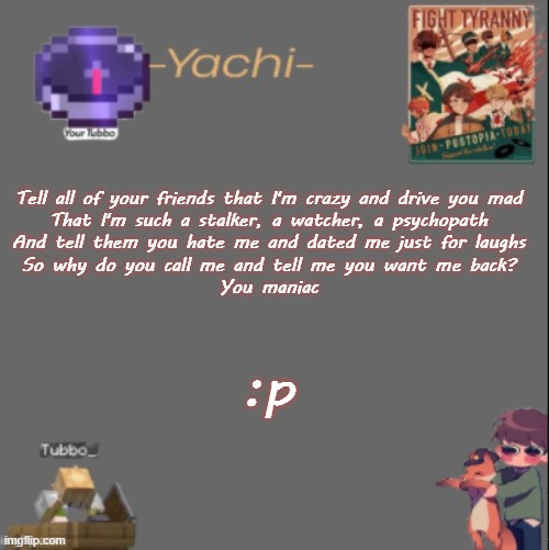 Yachis Tubbo temp | Tell all of your friends that I'm crazy and drive you mad
That I'm such a stalker, a watcher, a psychopath
And tell them you hate me and dated me just for laughs
So why do you call me and tell me you want me back?
You maniac; :p | image tagged in yachis tubbo temp | made w/ Imgflip meme maker
