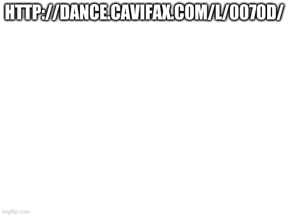 http://dance.cavifax.com/l/0070d/ | HTTP://DANCE.CAVIFAX.COM/L/0070D/ | image tagged in blank white template | made w/ Imgflip meme maker
