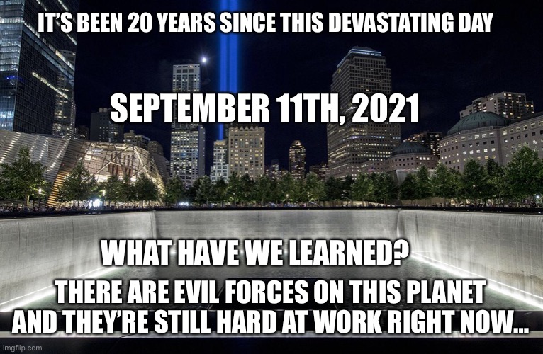 9/11 exposed an evil agenda that’s still unfolding now | IT’S BEEN 20 YEARS SINCE THIS DEVASTATING DAY; SEPTEMBER 11TH, 2021; WHAT HAVE WE LEARNED? THERE ARE EVIL FORCES ON THIS PLANET AND THEY’RE STILL HARD AT WORK RIGHT NOW… | image tagged in 911,evil,plandemic | made w/ Imgflip meme maker